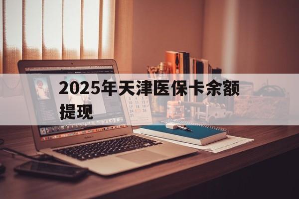 滑县最新2025年天津医保卡余额提现方法分析(最方便真实的滑县2025年天津医保卡余额提现多少方法)